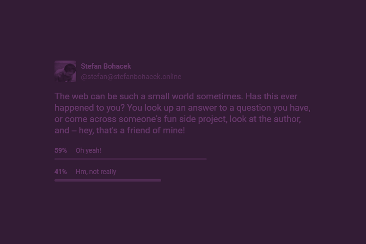 A tinted screenshot of my Mastodon poll: The web can be such a small world sometimes. Has this ever happened to you? You look up an answer to a question you have, or come across someone’s fun side project, look at the author, and — hey, that’s a friend of mine! 59%: Oh yeah! 41%: Hm, not really